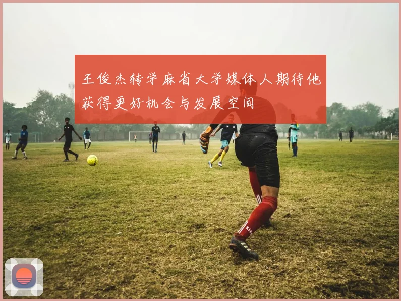 王俊杰转学麻省大学媒体人期待他获得更好机会与发展空间