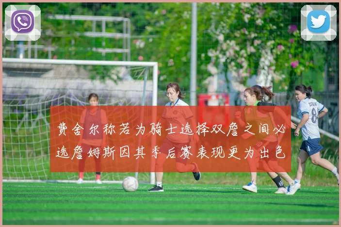 费舍尔称若为骑士选择双詹之间必选詹姆斯因其季后赛表现更为出色