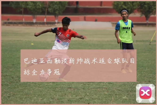 巴迪亚西勒谈新帅战术适合球队目标全力争冠