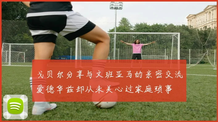 戈贝尔分享与文班亚马的亲密交流爱德华兹却从未关心过家庭琐事
