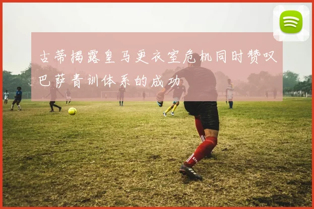 古蒂揭露皇马更衣室危机同时赞叹巴萨青训体系的成功