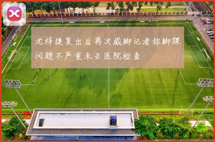 沈梓捷复出后再次崴脚记者称脚踝问题不严重未去医院检查