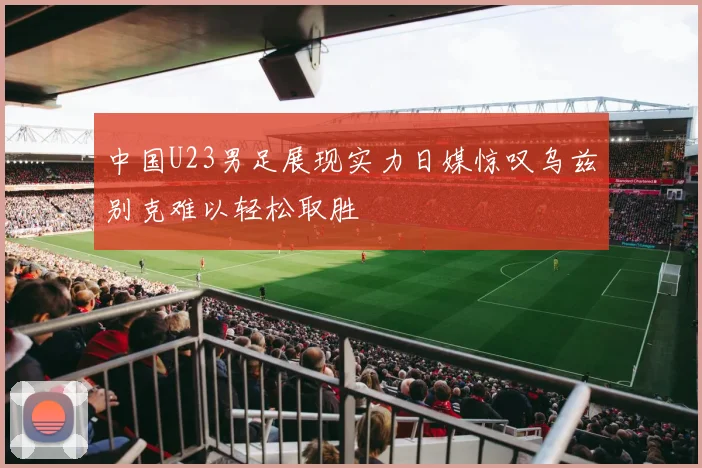 中国U23男足展现实力日媒惊叹乌兹别克难以轻松取胜