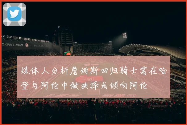 媒体人分析詹姆斯回归骑士需在哈登与阿伦中做抉择或倾向阿伦