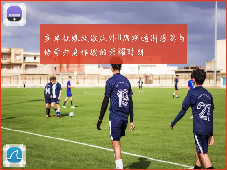 多库社媒致敬瓜帅B席斯通斯感恩与传奇并肩作战的荣耀时刻