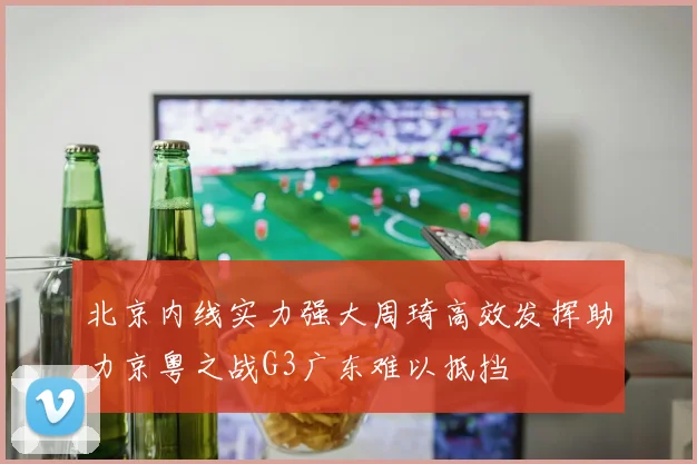 北京内线实力强大周琦高效发挥助力京粤之战G3广东难以抵挡