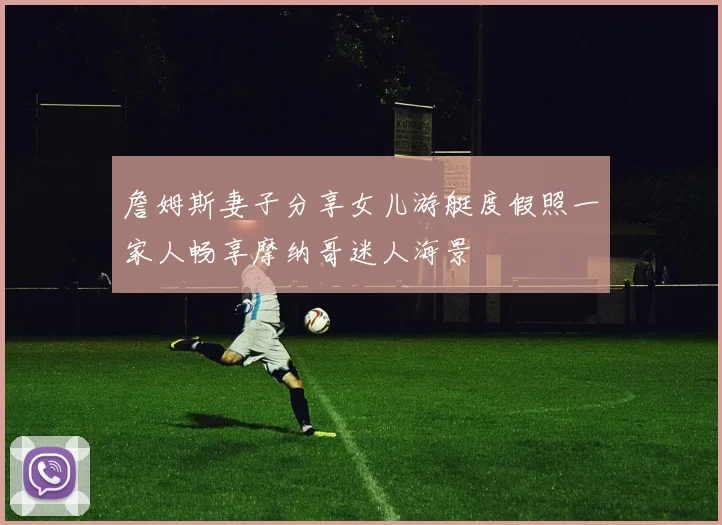 詹姆斯妻子分享女儿游艇度假照一家人畅享摩纳哥迷人海景