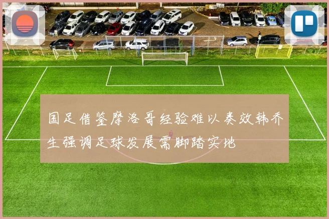国足借鉴摩洛哥经验难以奏效韩乔生强调足球发展需脚踏实地