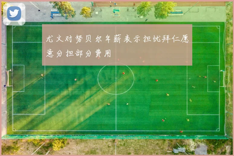 尤文对努贝尔年薪表示担忧拜仁愿意分担部分费用