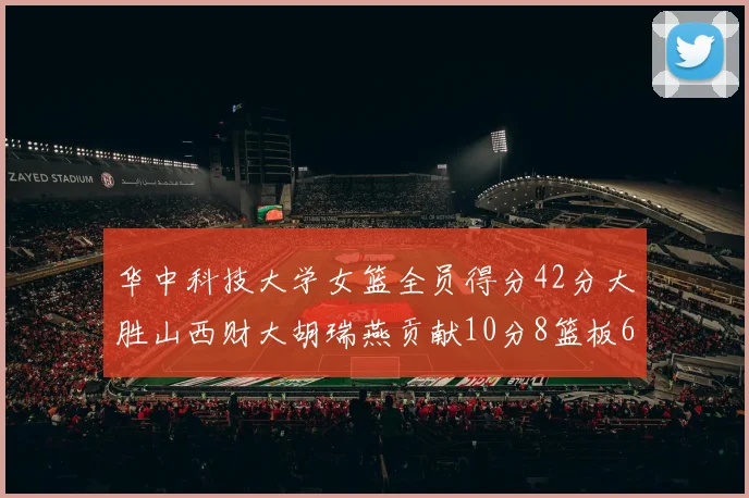 华中科技大学女篮全员得分42分大胜山西财大胡瑞燕贡献10分8篮板6助攻表现出色
