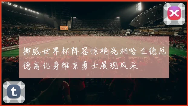 挪威世界杯阵容惊艳亮相哈兰德厄德高化身维京勇士展现风采